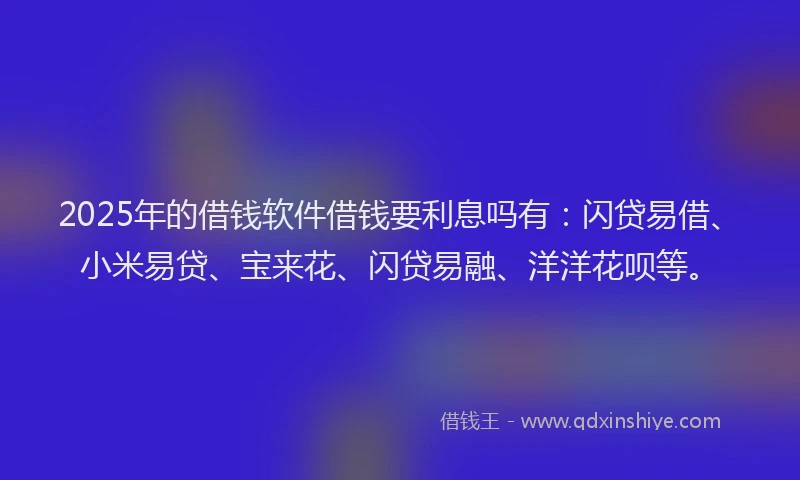 2025年的借钱软件借钱要利息吗有：闪贷易借、小米易贷、宝来花、闪贷易融、洋洋花呗等。