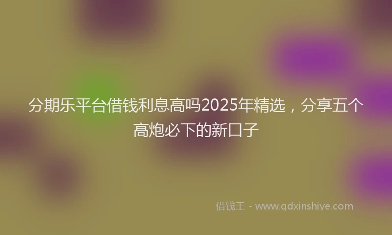 分期乐平台借钱利息高吗2025年精选，分享五个高炮必下的新口子