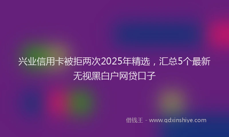 兴业信用卡被拒两次2025年精选，汇总5个最新无视黑白户网贷口子