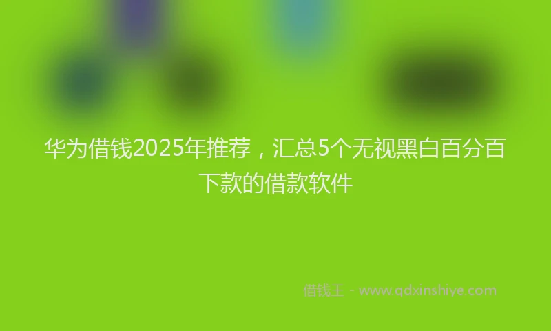 华为借钱2025年推荐，汇总5个无视黑白百分百下款的借款软件