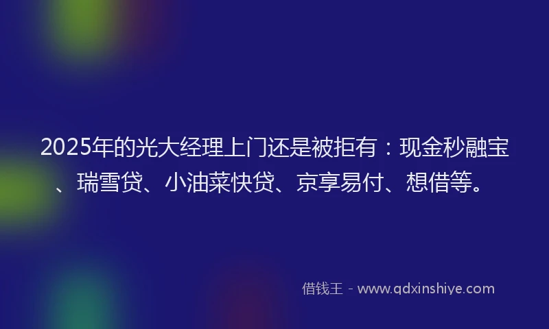 2025年的光大经理上门还是被拒有：现金秒融宝、瑞雪贷、小油菜快贷、京享易付、想借等。
