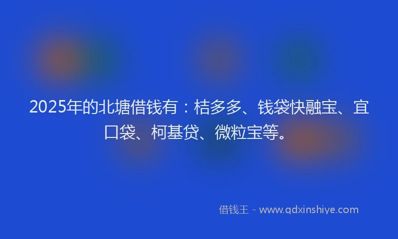 2025年的北塘借钱有：桔多多、钱袋快融宝、宜口袋、柯基贷、微粒宝等。
