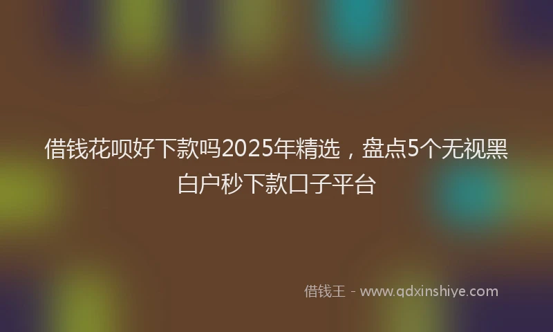 借钱花呗好下款吗2025年精选，盘点5个无视黑白户秒下款口子平台