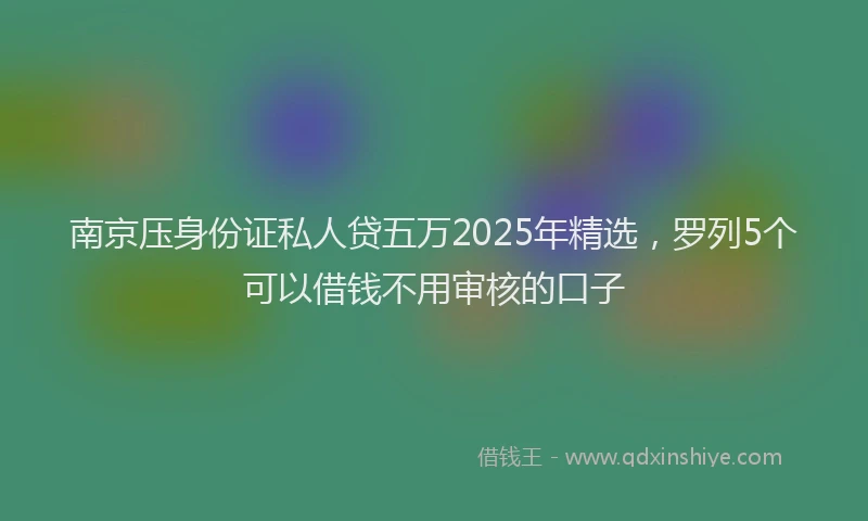 南京压身份证私人贷五万2025年精选，罗列5个可以借钱不用审核的口子