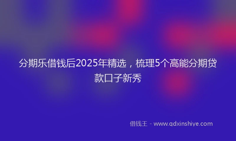 分期乐借钱后2025年精选，梳理5个高能分期贷款口子新秀