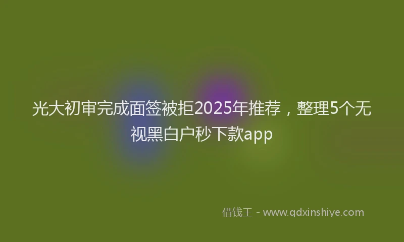 光大初审完成面签被拒2025年推荐，整理5个无视黑白户秒下款app