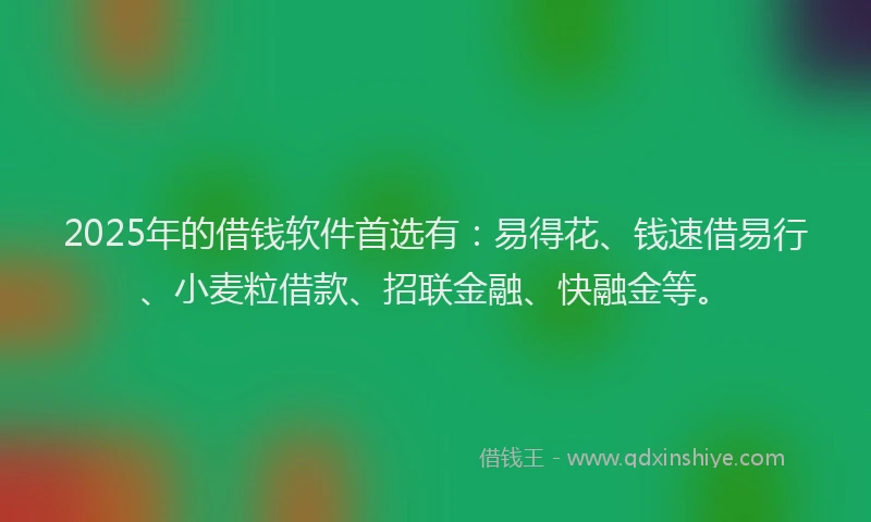 2025年的借钱软件首选有：易得花、钱速借易行、小麦粒借款、招联金融、快融金等。