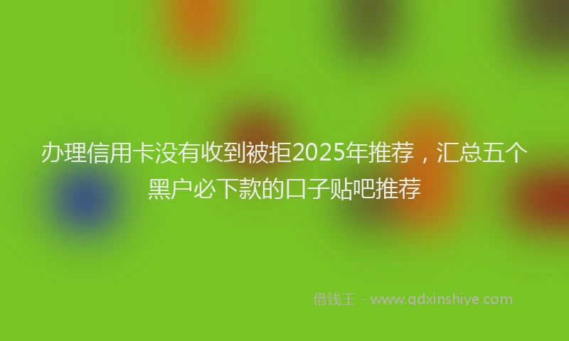 办理信用卡没有收到被拒2025年推荐，汇总五个黑户必下款的口子贴吧推荐
