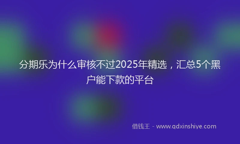 分期乐为什么审核不过2025年精选，汇总5个黑户能下款的平台