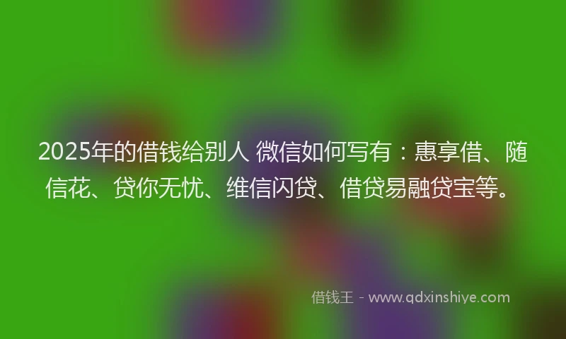 2025年的借钱给别人 微信如何写有：惠享借、随信花、贷你无忧、维信闪贷、借贷易融贷宝等。