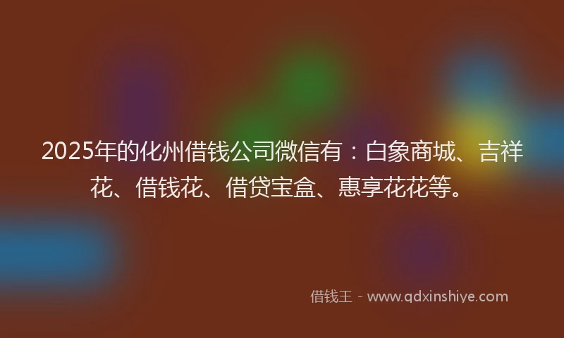 2025年的化州借钱公司微信有：白象商城、吉祥花、借钱花、借贷宝盒、惠享花花等。