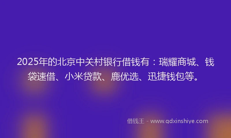 2025年的北京中关村银行借钱有：瑞耀商城、钱袋速借、小米贷款、鹿优选、迅捷钱包等。