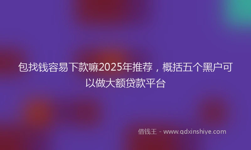 包找钱容易下款嘛2025年推荐，概括五个黑户可以做大额贷款平台