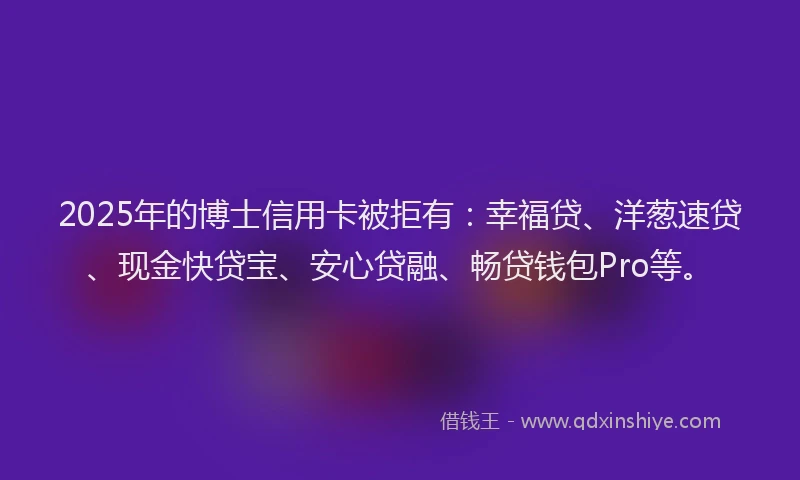 2025年的博士信用卡被拒有：幸福贷、洋葱速贷、现金快贷宝、安心贷融、畅贷钱包Pro等。