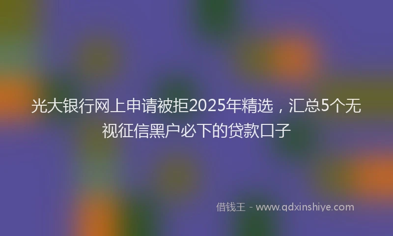 光大银行网上申请被拒2025年精选，汇总5个无视征信黑户必下的贷款口子