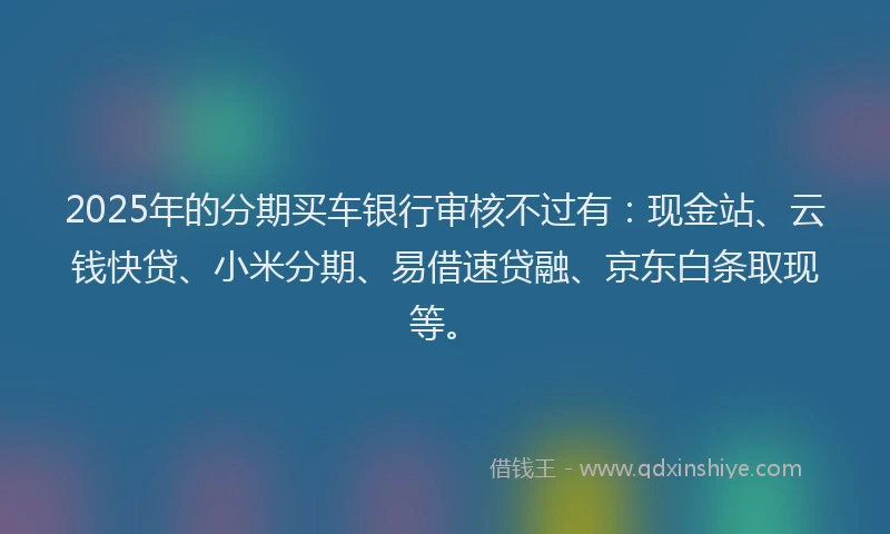 2025年的分期买车银行审核不过有：现金站、云钱快贷、小米分期、易借速贷融、京东白条取现等。