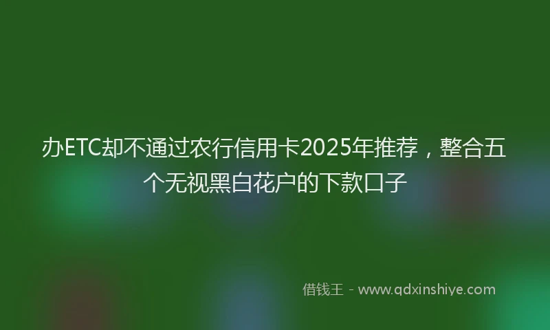 办ETC却不通过农行信用卡2025年推荐，整合五个无视黑白花户的下款口子
