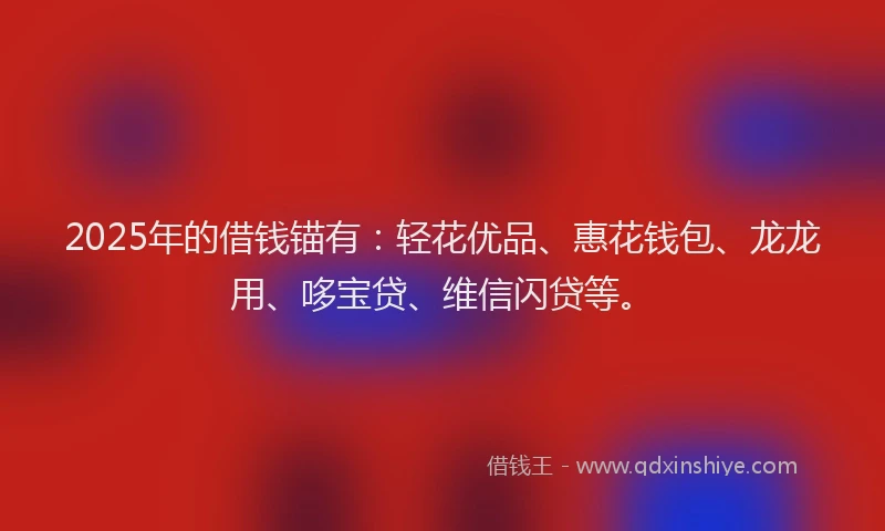 2025年的借钱锚有：轻花优品、惠花钱包、龙龙用、哆宝贷、维信闪贷等。