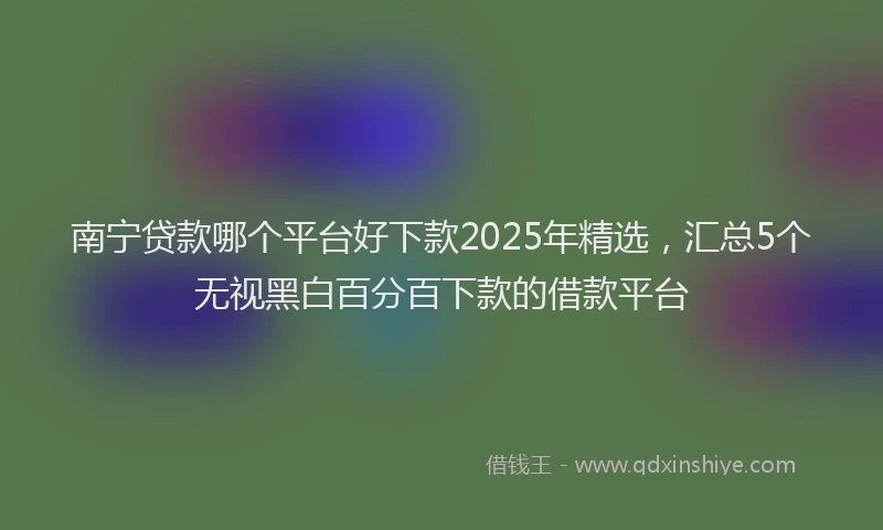 南宁贷款哪个平台好下款2025年精选，汇总5个无视黑白百分百下款的借款平台