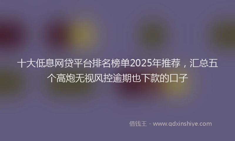 十大低息网贷平台排名榜单2025年推荐，汇总五个高炮无视风控逾期也下款的口子