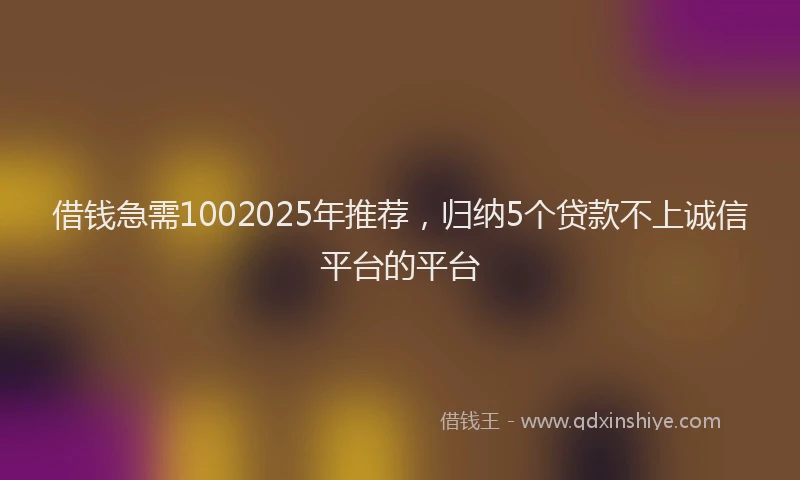 借钱急需1002025年推荐，归纳5个贷款不上诚信平台的平台