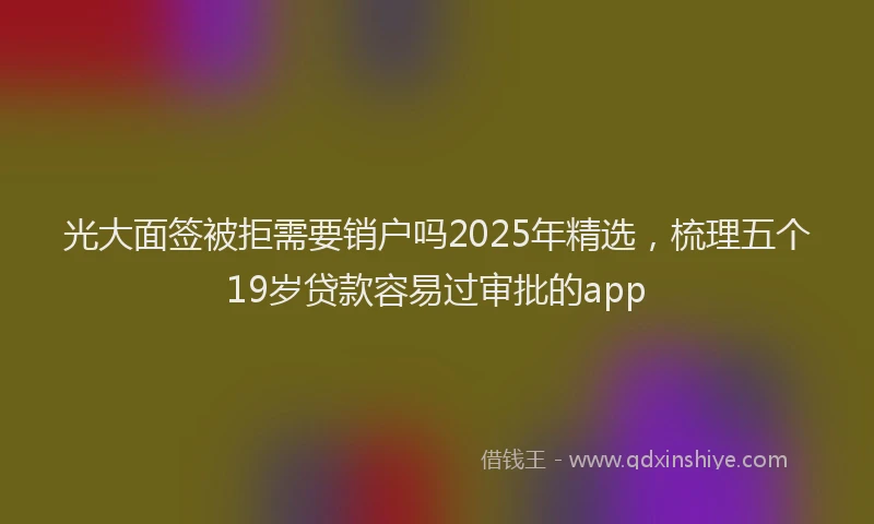 光大面签被拒需要销户吗2025年精选，梳理五个19岁贷款容易过审批的app