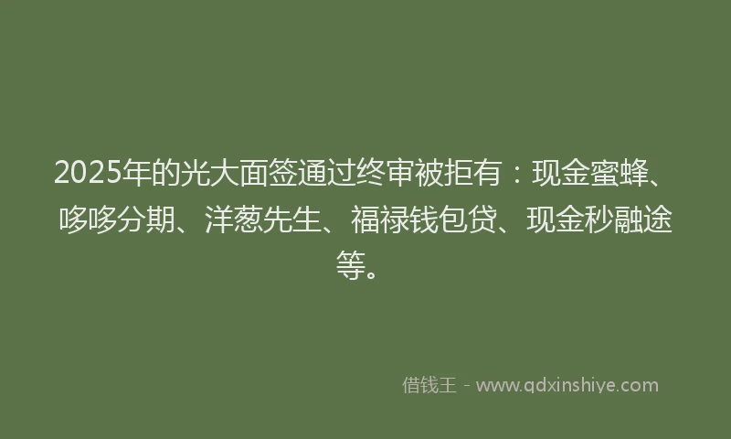 2025年的光大面签通过终审被拒有：现金蜜蜂、哆哆分期、洋葱先生、福禄钱包贷、现金秒融途等。
