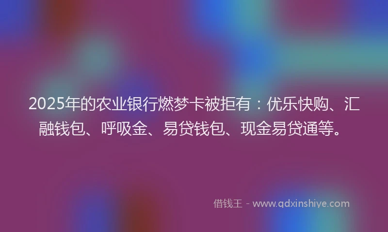 2025年的农业银行燃梦卡被拒有：优乐快购、汇融钱包、呼吸金、易贷钱包、现金易贷通等。