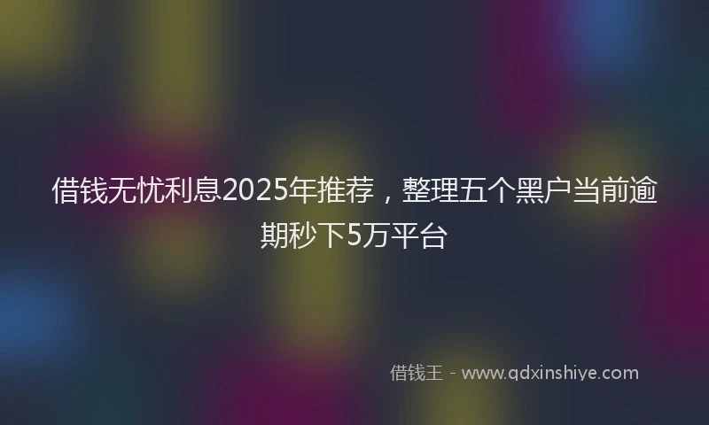 借钱无忧利息2025年推荐，整理五个黑户当前逾期秒下5万平台