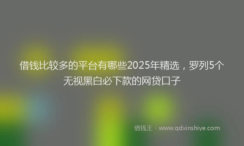 借钱比较多的平台有哪些2025年精选，罗列5个无视黑白必下款的网贷口子