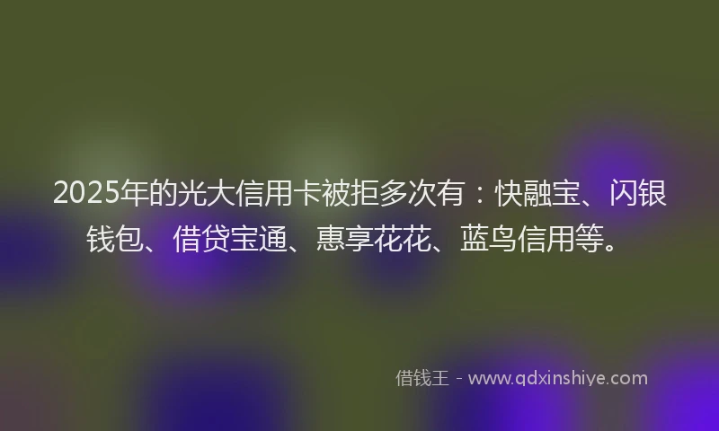 2025年的光大信用卡被拒多次有：快融宝、闪银钱包、借贷宝通、惠享花花、蓝鸟信用等。