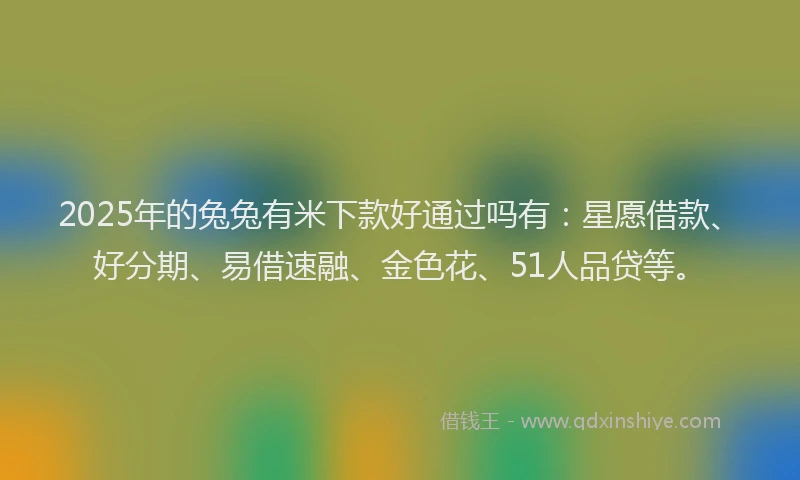 2025年的兔兔有米下款好通过吗有：星愿借款、好分期、易借速融、金色花、51人品贷等。