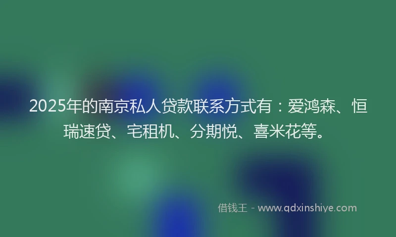 2025年的南京私人贷款联系方式有：爱鸿森、恒瑞速贷、宅租机、分期悦、喜米花等。