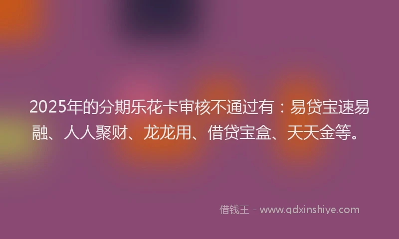2025年的分期乐花卡审核不通过有：易贷宝速易融、人人聚财、龙龙用、借贷宝盒、天天金等。