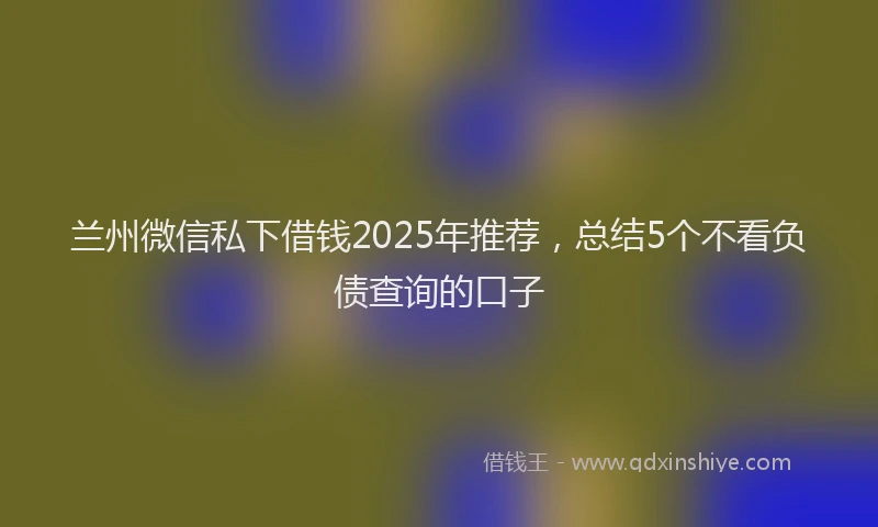 兰州微信私下借钱2025年推荐，总结5个不看负债查询的口子