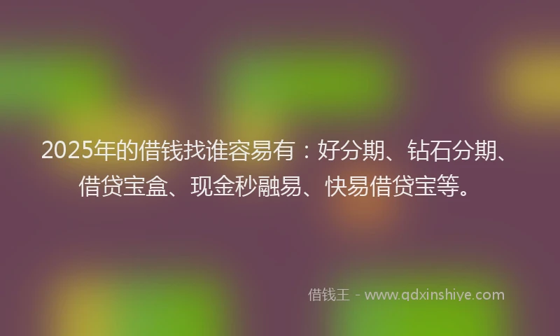2025年的借钱找谁容易有：好分期、钻石分期、借贷宝盒、现金秒融易、快易借贷宝等。