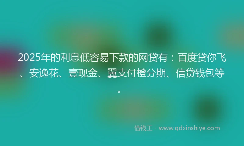 2025年的利息低容易下款的网贷有：百度贷你飞、安逸花、壹现金、翼支付橙分期、信贷钱包等。
