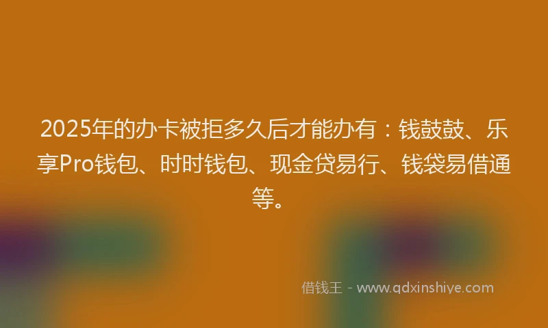 2025年的办卡被拒多久后才能办有：钱鼓鼓、乐享Pro钱包、时时钱包、现金贷易行、钱袋易借通等。