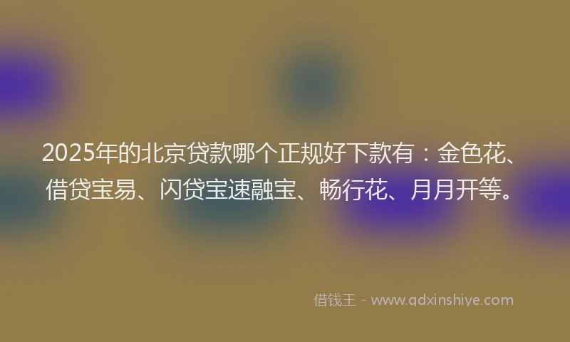 2025年的北京贷款哪个正规好下款有：金色花、借贷宝易、闪贷宝速融宝、畅行花、月月开等。