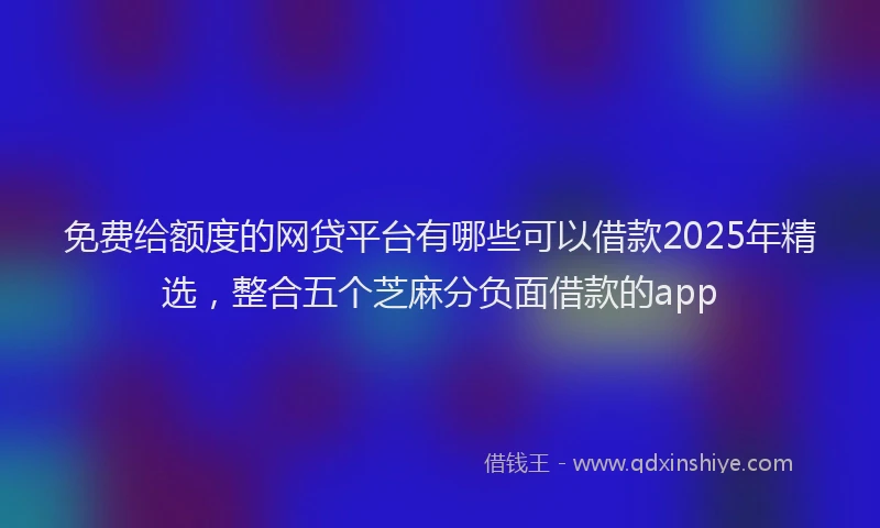 免费给额度的网贷平台有哪些可以借款2025年精选，整合五个芝麻分负面借款的app