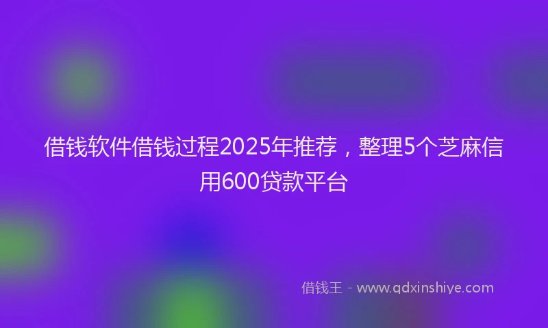 借钱软件借钱过程2025年推荐，整理5个芝麻信用600贷款平台