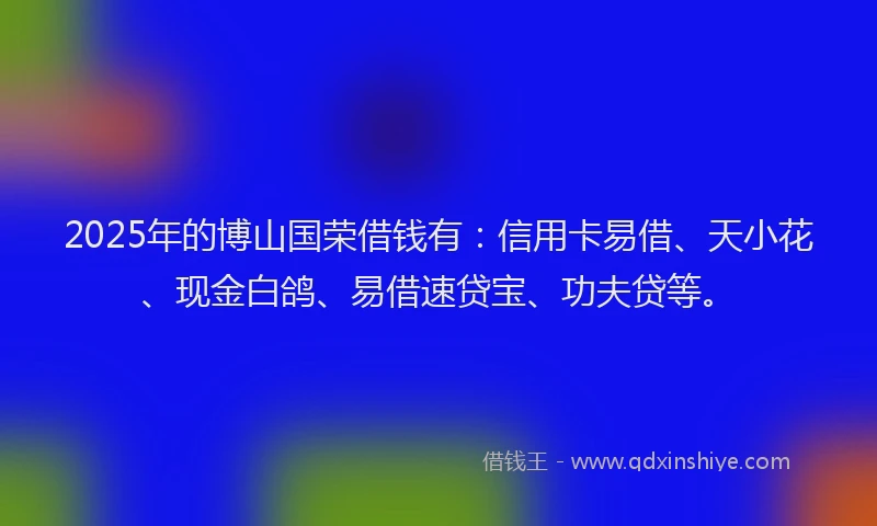2025年的博山国荣借钱有：信用卡易借、天小花、现金白鸽、易借速贷宝、功夫贷等。