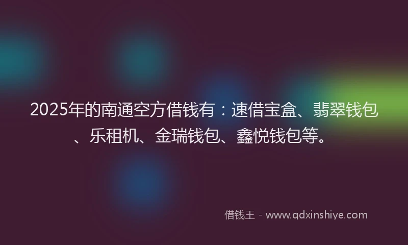 2025年的南通空方借钱有：速借宝盒、翡翠钱包、乐租机、金瑞钱包、鑫悦钱包等。