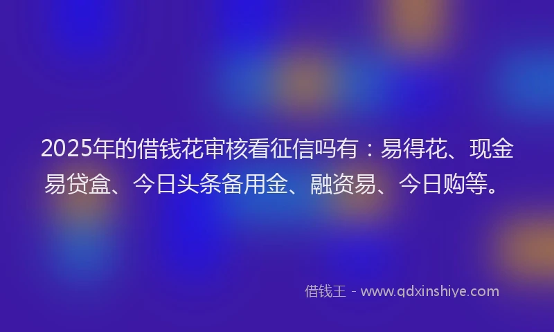 2025年的借钱花审核看征信吗有：易得花、现金易贷盒、今日头条备用金、融资易、今日购等。
