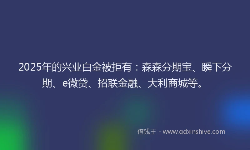 2025年的兴业白金被拒有：森森分期宝、瞬下分期、e微贷、招联金融、大利商城等。