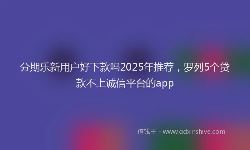 分期乐新用户好下款吗2025年推荐，罗列5个贷款不上诚信平台的app