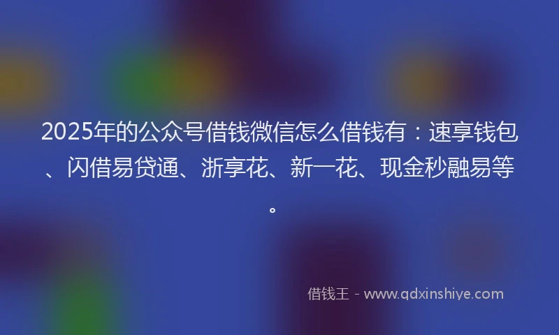 2025年的公众号借钱微信怎么借钱有：速享钱包、闪借易贷通、浙享花、新一花、现金秒融易等。