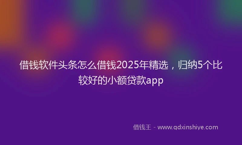 借钱软件头条怎么借钱2025年精选，归纳5个比较好的小额贷款app