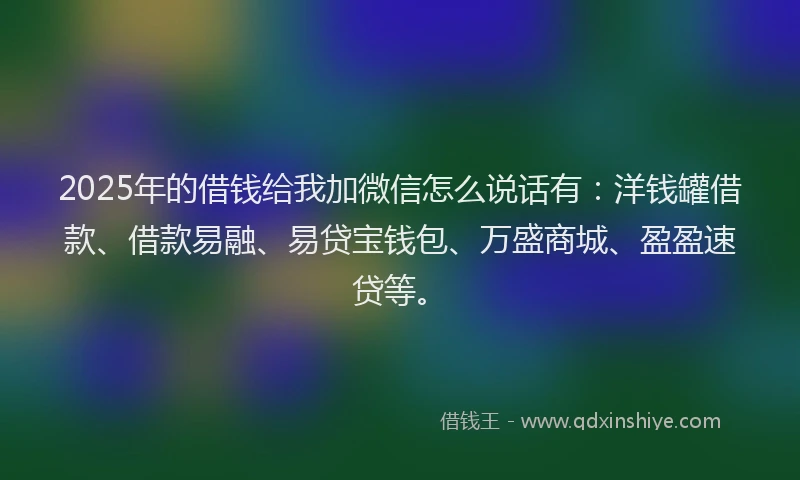 2025年的借钱给我加微信怎么说话有：洋钱罐借款、借款易融、易贷宝钱包、万盛商城、盈盈速贷等。