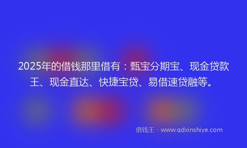 2025年的借钱那里借有：甄宝分期宝、现金贷款王、现金直达、快捷宝贷、易借速贷融等。